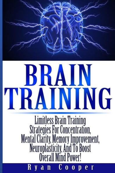 Brain Training - Limitless Brain Training Strategies For Concentration, Mental Clarity, Memory Improvement, Neuroplasticity, And To Boost Overall Mind Power!