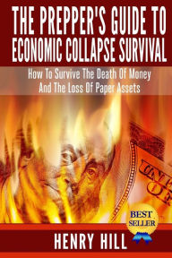 Title: The Prepper's Guide To Economic Collapse Survival: How To Survive The Death Of Money And The Loss Of Paper Assets, Author: Henry Hill