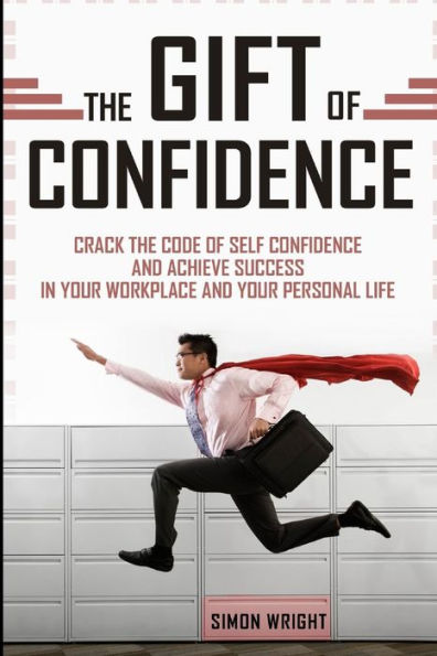 The Gift Of Confidence: Crack The Code Of Self Confidence And Achieve Success In Your Workplace And Your Personal Life
