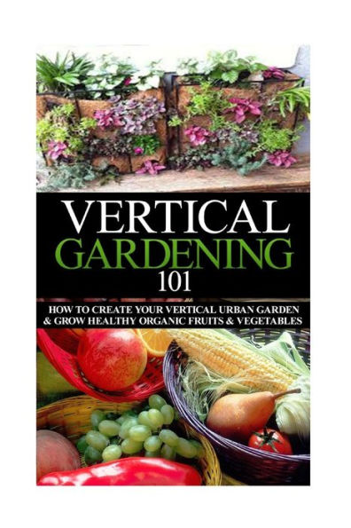 Vertical Gardening 101: How to Create Your Vertical Urban Garden & Grow Healthy Organic Fruits & Vegetables