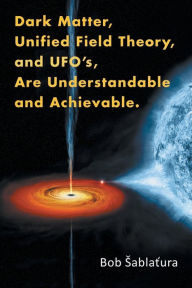 Title: Dark Matter, Unified Field Theory, and Ufo'S, Are Understandable and Achievable., Author: Bob sablatura