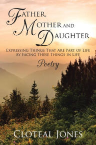Title: Father, Mother and Daughter Expressing Things That Are Part of Life by Facing These Things in Life: Poetry, Author: Cloteal Jones