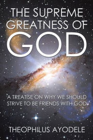 Title: The Supreme Greatness of God: A Treatise on Why We Should Strive to Be Friends with God, Author: Theophilus Ayodele