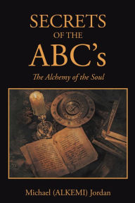 Title: SECRETS OF THE ABC's: The Alchemy of the Soul, Author: Michael (ALKEMI) Jordan