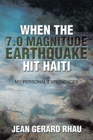 Title: When the 7.0 Magnitude Earthquake Hit Haiti: My Personal Experiences, Author: Jean Gerard Rhau