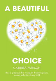 Title: A Beautiful Choice: How to Guide Your Child Through Life-Threatening Illness, Succeed and Connect With Your Child, Author: Gabriela Pattison