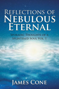 Title: Reflections of Nebulous Eternal: Sporadic Thoughts of a Splintered Soul Vol. 1, Author: James Cone