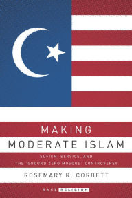 Title: Making Moderate Islam: Sufism, Service, and the Ground Zero Mosque Controversy, Author: Rosemary R. Corbett
