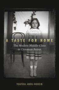 Title: A Taste for Home: The Modern Middle Class in Ottoman Beirut, Author: Toufoul Abou-Hodeib