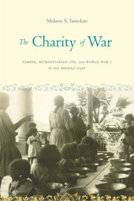 Title: The Charity of War: Famine, Humanitarian Aid, and World War I in the Middle East, Author: Melanie S. Tanielian