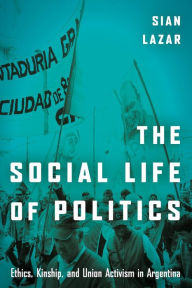 Title: The Social Life of Politics: Ethics, Kinship, and Union Activism in Argentina, Author: Sian Lazar