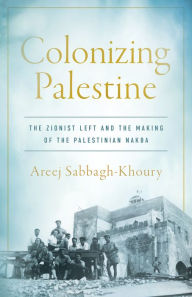 Title: Colonizing Palestine: The Zionist Left and the Making of the Palestinian Nakba, Author: Areej Sabbagh-Khoury