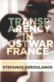 Title: Transparency in Postwar France: A Critical History of the Present, Author: Stefanos Geroulanos