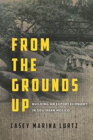 Title: From the Grounds Up: Building an Export Economy in Southern Mexico, Author: Casey Marina Lurtz