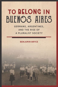 Title: To Belong in Buenos Aires: Germans, Argentines, and the Rise of a Pluralist Society, Author: Benjamin Bryce