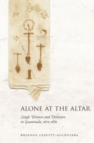 Title: Alone at the Altar: Single Women and Devotion in Guatemala, 1670-1870, Author: Brianna Leavitt-Alcántara