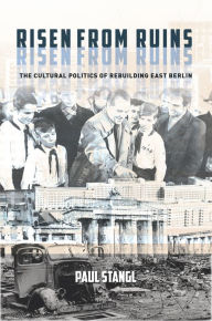 Title: Risen from Ruins: The Cultural Politics of Rebuilding East Berlin, Author: Paul Stangl