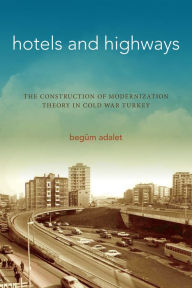 Title: Hotels and Highways: The Construction of Modernization Theory in Cold War Turkey, Author: Begüm Adalet