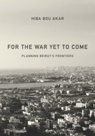 Title: The For the War Yet to Come: Planning Beirut's Frontiers, Author: Hiba Bou Akar