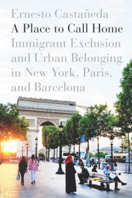 Title: A Place to Call Home: Immigrant Exclusion and Urban Belonging in New York, Paris, and Barcelona, Author: Ernesto Castañeda