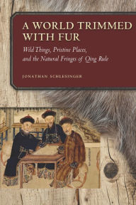 Title: A World Trimmed with Fur: Wild Things, Pristine Places, and the Natural Fringes of Qing Rule, Author: Jonathan Schlesinger