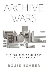 Title: Archive Wars: The Politics of History in Saudi Arabia, Author: Rosie Bsheer