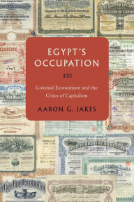 Title: Egypt's Occupation: Colonial Economism and the Crises of Capitalism, Author: Aaron G. Jakes