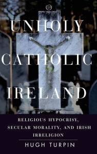 Title: Unholy Catholic Ireland: Religious Hypocrisy, Secular Morality, and Irish Irreligion, Author: Hugh Turpin