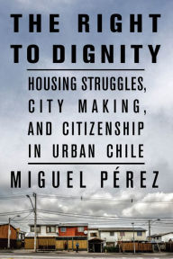 Title: The Right to Dignity: Housing Struggles, City Making, and Citizenship in Urban Chile, Author: Miguel Pérez