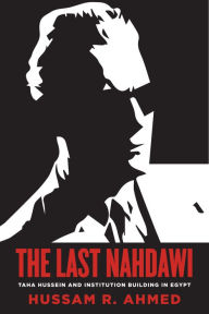 Title: The Last Nahdawi: Taha Hussein and Institution Building in Egypt, Author: Hussam R. Ahmed