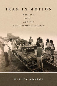 Title: Iran in Motion: Mobility, Space, and the Trans-Iranian Railway, Author: Mikiya Koyagi