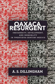 Title: Oaxaca Resurgent: Indigeneity, Development, and Inequality in Twentieth-Century Mexico, Author: A. S. Dillingham