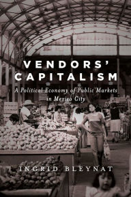 Title: Vendors' Capitalism: A Political Economy of Public Markets in Mexico City, Author: Ingrid Bleynat