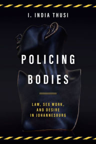 Title: Policing Bodies: Law, Sex Work, and Desire in Johannesburg, Author: I. India Thusi