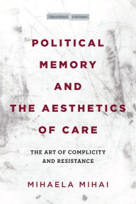 Title: Political Memory and the Aesthetics of Care: The Art of Complicity and Resistance, Author: Mihaela Mihai