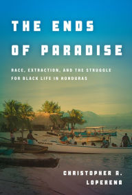 Title: The Ends of Paradise: Race, Extraction, and the Struggle for Black Life in Honduras, Author: Christopher Loperena