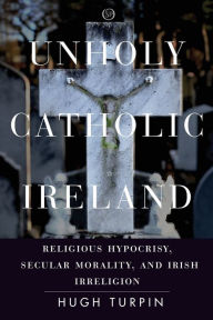 Title: Unholy Catholic Ireland: Religious Hypocrisy, Secular Morality, and Irish Irreligion, Author: Hugh Turpin