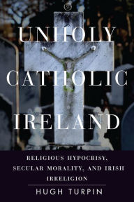 Title: Unholy Catholic Ireland: Religious Hypocrisy, Secular Morality, and Irish Irreligion, Author: Hugh Turpin