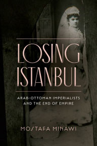 Title: Losing Istanbul: Arab-Ottoman Imperialists and the End of Empire, Author: Mostafa Minawi