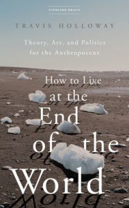 Book downloads for ipad How to Live at the End of the World: Theory, Art, and Politics for the Anthropocene 9781503633339 (English Edition) by Travis Holloway PDF FB2