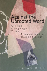 Title: Against the Uprooted Word: Giving Language Time in Transatlantic Romanticism, Author: Tristram Wolff