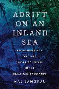 Title: Adrift on an Inland Sea: Misinformation and the Limits of Empire in the Brazilian Backlands, Author: Hal Langfur