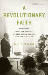 Title: A Revolutionary Faith: Liberation Theology Between Public Religion and Public Reason, Author: Raúl E. Zegarra