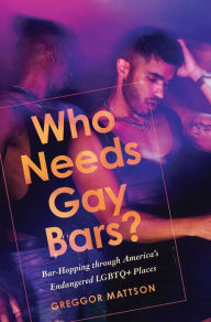Title: Who Needs Gay Bars?: Bar-Hopping through America's Endangered LGBTQ+ Places, Author: Greggor Mattson