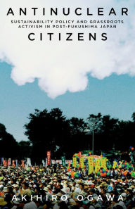 Title: Antinuclear Citizens: Sustainability Policy and Grassroots Activism in Post-Fukushima Japan, Author: Akihiro Ogawa