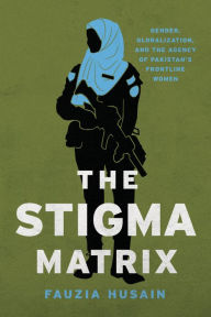 Title: The Stigma Matrix: Gender, Globalization, and the Agency of Pakistan's Frontline Women, Author: Fauzia Husain