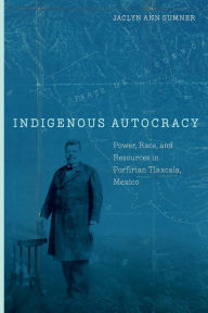 Title: Indigenous Autocracy: Power, Race, and Resources in Porfirian Tlaxcala, Mexico, Author: Jaclyn Sumner