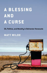 Title: A Blessing and a Curse: Oil, Politics, and Morality in Bolivarian Venezuela, Author: Matt Wilde