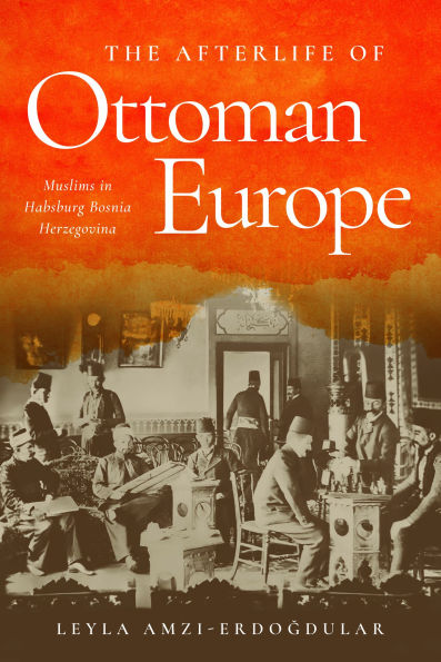 The Afterlife of Ottoman Europe: Muslims Habsburg Bosnia Herzegovina