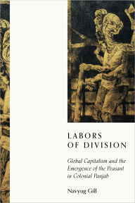 Title: Labors of Division: Global Capitalism and the Emergence of the Peasant in Colonial Panjab, Author: Navyug Gill